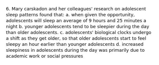 6. Mary carskadon and her colleagues' research on adolescent sleep patterns found that: a. when given the opportunity, adolescents will sleep an average of 9 hours and 25 minutes a night b. younger adolescents tend to be sleepier during the day than older adolescents. c. adolescents' biological clocks undergo a shift as they get older, so that older adolescents start to feel sleepy an hour earlier than younger adolescents d. increased sleepiness in adolescents during the day was primarily due to academic work or social pressures