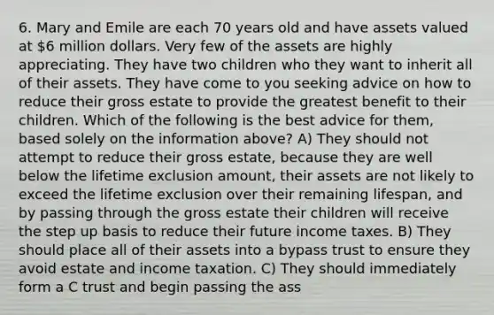 6. Mary and Emile are each 70 years old and have assets valued at 6 million dollars. Very few of the assets are highly appreciating. They have two children who they want to inherit all of their assets. They have come to you seeking advice on how to reduce their gross estate to provide the greatest benefit to their children. Which of the following is the best advice for them, based solely on the information above? A) They should not attempt to reduce their gross estate, because they are well below the lifetime exclusion amount, their assets are not likely to exceed the lifetime exclusion over their remaining lifespan, and by passing through the gross estate their children will receive the step up basis to reduce their future income taxes. B) They should place all of their assets into a bypass trust to ensure they avoid estate and income taxation. C) They should immediately form a C trust and begin passing the ass