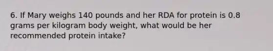 6. If Mary weighs 140 pounds and her RDA for protein is 0.8 grams per kilogram body weight, what would be her recommended protein intake?