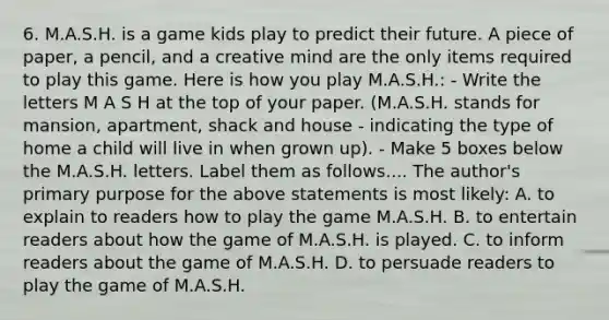 6. M.A.S.H. is a game kids play to predict their future. A piece of paper, a pencil, and a creative mind are the only items required to play this game. Here is how you play M.A.S.H.: - Write the letters M A S H at the top of your paper. (M.A.S.H. stands for mansion, apartment, shack and house - indicating the type of home a child will live in when grown up). - Make 5 boxes below the M.A.S.H. letters. Label them as follows.... The author's primary purpose for the above statements is most likely: A. to explain to readers how to play the game M.A.S.H. B. to entertain readers about how the game of M.A.S.H. is played. C. to inform readers about the game of M.A.S.H. D. to persuade readers to play the game of M.A.S.H.