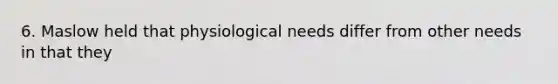 6. Maslow held that physiological needs differ from other needs in that they