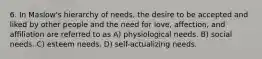 6. In Maslow's hierarchy of needs, the desire to be accepted and liked by other people and the need for love, affection, and affiliation are referred to as A) physiological needs. B) social needs. C) esteem needs. D) self-actualizing needs.