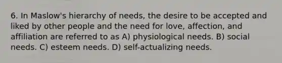 6. In Maslow's hierarchy of needs, the desire to be accepted and liked by other people and the need for love, affection, and affiliation are referred to as A) physiological needs. B) social needs. C) esteem needs. D) self-actualizing needs.