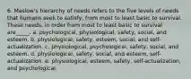 6. Maslow's hierarchy of needs refers to the five levels of needs that humans seek to satisfy, from most to least basic to survival. These needs, in order from most to least basic to survival are_____. a. psychological, physiological, safety, social, and esteem. b. physiological, safety, esteem, social, and self-actualization. c. physiological, psychological, safety, social, and esteem. d. physiological, safety, social, and esteem, self-actualization. e. physiological, esteem, safety, self-actualization, and psychological.