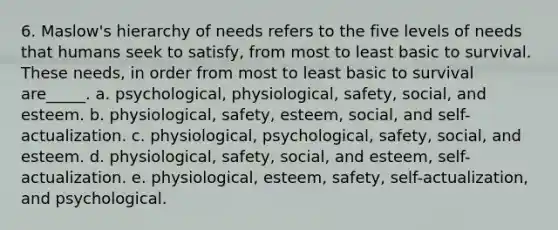 6. Maslow's hierarchy of needs refers to the five levels of needs that humans seek to satisfy, from most to least basic to survival. These needs, in order from most to least basic to survival are_____. a. psychological, physiological, safety, social, and esteem. b. physiological, safety, esteem, social, and self-actualization. c. physiological, psychological, safety, social, and esteem. d. physiological, safety, social, and esteem, self-actualization. e. physiological, esteem, safety, self-actualization, and psychological.