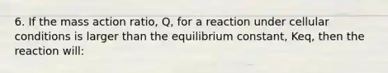 6. If the mass action ratio, Q, for a reaction under cellular conditions is larger than the equilibrium constant, Keq, then the reaction will: