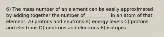 6) The mass number of an element can be easily approximated by adding together the number of __________ in an atom of that element. A) protons and neutrons B) energy levels C) protons and electrons D) neutrons and electrons E) isotopes