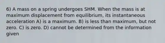 6) A mass on a spring undergoes SHM. When the mass is at maximum displacement from equilibrium, its instantaneous acceleration A) is a maximum. B) is less than maximum, but not zero. C) is zero. D) cannot be determined from the information given