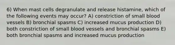 6) When mast cells degranulate and release histamine, which of the following events may occur? A) constriction of small blood vessels B) bronchial spasms C) increased mucus production D) both constriction of small blood vessels and bronchial spasms E) both bronchial spasms and increased mucus production