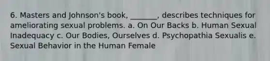 6. Masters and Johnson's book, _______, describes techniques for ameliorating sexual problems. a. On Our Backs b. Human Sexual Inadequacy c. Our Bodies, Ourselves d. Psychopathia Sexualis e. Sexual Behavior in the Human Female