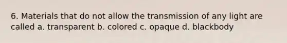 6. Materials that do not allow the transmission of any light are called a. transparent b. colored c. opaque d. blackbody