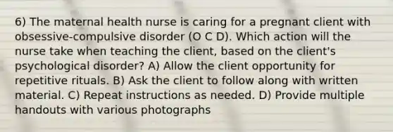 6) The maternal health nurse is caring for a pregnant client with obsessive-compulsive disorder (O C D). Which action will the nurse take when teaching the client, based on the client's psychological disorder? A) Allow the client opportunity for repetitive rituals. B) Ask the client to follow along with written material. C) Repeat instructions as needed. D) Provide multiple handouts with various photographs