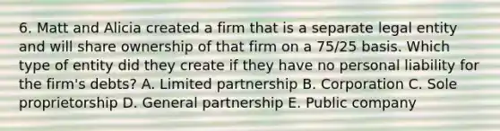 6. Matt and Alicia created a firm that is a separate legal entity and will share ownership of that firm on a 75/25 basis. Which type of entity did they create if they have no personal liability for the firm's debts? A. Limited partnership B. Corporation C. Sole proprietorship D. General partnership E. Public company