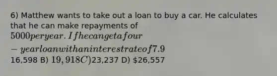 6) Matthew wants to take out a loan to buy a car. He calculates that he can make repayments of 5000 per year. If he can get a four-year loan with an interest rate of 7.9%, what is the maximum price he can pay for the car? A)16,598 B) 19,918 C)23,237 D) 26,557