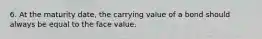 6. At the maturity date, the carrying value of a bond should always be equal to the face value.