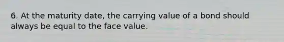 6. At the maturity date, the carrying value of a bond should always be equal to the face value.