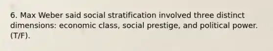 6. Max Weber said social stratification involved three distinct dimensions: economic class, social prestige, and political power. (T/F).