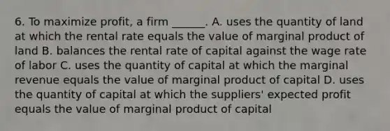 6. To maximize profit, a firm ______. A. uses the quantity of land at which the rental rate equals the value of marginal product of land B. balances the rental rate of capital against the wage rate of labor C. uses the quantity of capital at which the marginal revenue equals the value of marginal product of capital D. uses the quantity of capital at which the suppliers' expected profit equals the value of marginal product of capital