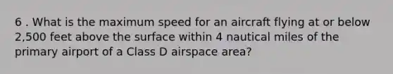 6 . What is the maximum speed for an aircraft flying at or below 2,500 feet above the surface within 4 nautical miles of the primary airport of a Class D airspace area?