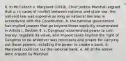 6. In McCulloch v. Maryland (1819), Chief Justice Marshall argued that a. in cases of conflict between national and state law, the national law was supreme as long as national law was in accordance with the Constitution. b. the national government has implied powers that go beyond those explicitly enumerated in Article I, Section 8. c. Congress' enumerated power to coin money, regulate its value, and impose taxes implied the right of Congress to do whatever was necessary and proper for carrying out these powers, including the power to create a bank. d. Maryland could not tax the national bank. e. All of the above were argued by Marshall