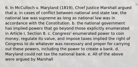 6. In McCulloch v. Maryland (1819), Chief Justice Marshall argued that a. in cases of conflict between national and state law, the national law was supreme as long as national law was in accordance with the Constitution. b. the national government has implied powers that go beyond those explicitly enumerated in Article I, Section 8. c. Congress' enumerated power to coin money, regulate its value, and impose taxes implied the right of Congress to do whatever was necessary and proper for carrying out these powers, including the power to create a bank. d. Maryland could not tax the national bank. e. All of the above were argued by Marshall