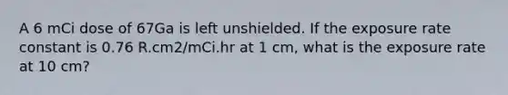 A 6 mCi dose of 67Ga is left unshielded. If the exposure rate constant is 0.76 R.cm2/mCi.hr at 1 cm, what is the exposure rate at 10 cm?