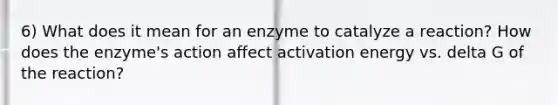 6) What does it mean for an enzyme to catalyze a reaction? How does the enzyme's action affect activation energy vs. delta G of the reaction?