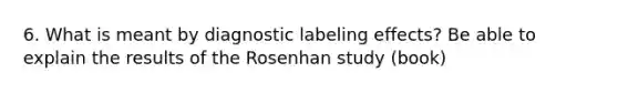 6. What is meant by diagnostic labeling effects? Be able to explain the results of the Rosenhan study (book)