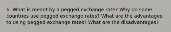 6. What is meant by a pegged exchange rate? Why do some countries use pegged exchange rates? What are the advantages to using pegged exchange rates? What are the disadvantages?