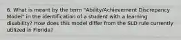 6. What is meant by the term "Ability/Achievement Discrepancy Model" in the identification of a student with a learning disability? How does this model differ from the SLD rule currently utilized in Florida?