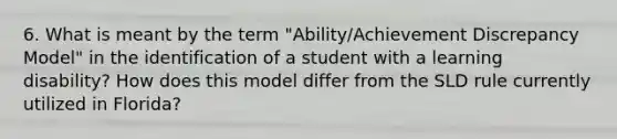 6. What is meant by the term "Ability/Achievement Discrepancy Model" in the identification of a student with a learning disability? How does this model differ from the SLD rule currently utilized in Florida?