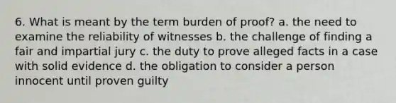 6. What is meant by the term burden of proof? a. the need to examine the reliability of witnesses b. the challenge of finding a fair and impartial jury c. the duty to prove alleged facts in a case with solid evidence d. the obligation to consider a person innocent until proven guilty