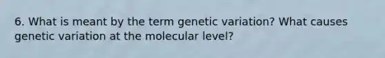 6. What is meant by the term genetic variation? What causes genetic variation at the molecular level?