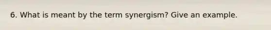 6. What is meant by the term synergism? Give an example.