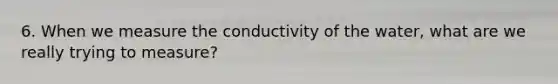 6. When we measure the conductivity of the water, what are we really trying to measure?