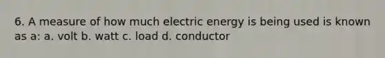 6. A measure of how much electric energy is being used is known as a: a. volt b. watt c. load d. conductor