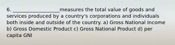 6. ___________________measures the total value of goods and services produced by a country's corporations and individuals both inside and outside of the country. a) Gross National Income b) Gross Domestic Product c) Gross National Product d) per capita GNI