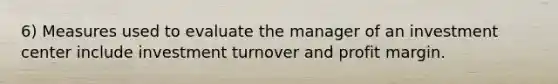 6) Measures used to evaluate the manager of an investment center include investment turnover and profit margin.