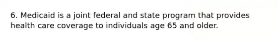 6. Medicaid is a joint federal and state program that provides health care coverage to individuals age 65 and older.