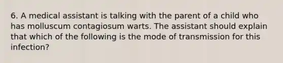 6. A medical assistant is talking with the parent of a child who has molluscum contagiosum warts. The assistant should explain that which of the following is the mode of transmission for this infection?