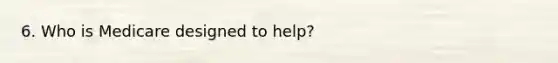 6. Who is Medicare designed to help?