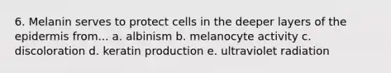 6. Melanin serves to protect cells in the deeper layers of <a href='https://www.questionai.com/knowledge/kBFgQMpq6s-the-epidermis' class='anchor-knowledge'>the epidermis</a> from... a. albinism b. melanocyte activity c. discoloration d. keratin production e. ultraviolet radiation