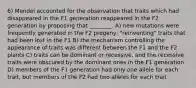 6) Mendel accounted for the observation that traits which had disappeared in the F1 generation reappeared in the F2 generation by proposing that ________. A) new mutations were frequently generated in the F2 progeny, "reinventing" traits that had been lost in the F1 B) the mechanism controlling the appearance of traits was different between the F1 and the F2 plants C) traits can be dominant or recessive, and the recessive traits were obscured by the dominant ones in the F1 generation D) members of the F1 generation had only one allele for each trait, but members of the F2 had two alleles for each trait