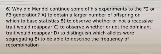 6) Why did Mendel continue some of his experiments to the F2 or F3 generation? A) to obtain a larger number of offspring on which to base statistics B) to observe whether or not a recessive trait would reappear C) to observe whether or not the dominant trait would reappear D) to distinguish which alleles were segregating E) to be able to describe the frequency of recombination