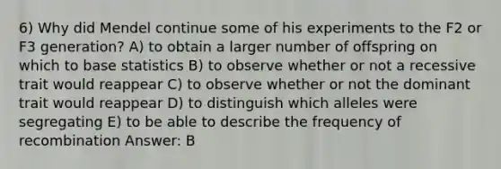 6) Why did Mendel continue some of his experiments to the F2 or F3 generation? A) to obtain a larger number of offspring on which to base statistics B) to observe whether or not a recessive trait would reappear C) to observe whether or not the dominant trait would reappear D) to distinguish which alleles were segregating E) to be able to describe the frequency of recombination Answer: B