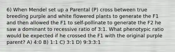 6) When Mendel set up a Parental (P) cross between true breeding purple and white flowered plants to generate the F1 and then allowed the F1 to self-pollinate to generate the F2 he saw a dominant to recessive ratio of 3:1. What phenotypic ratio would be expected if he crossed the F1 with the original purple parent? A) 4:0 B) 1:1 C) 3:1 D) 9:3:3:1