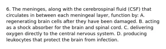 6. <a href='https://www.questionai.com/knowledge/k36SqhoPCV-the-meninges' class='anchor-knowledge'>the meninges</a>, along with the cerebrospinal fluid (CSF) that circulates in between each meningeal layer, function by: A. regenerating brain cells after they have been damaged. B. acting as a shock absorber for <a href='https://www.questionai.com/knowledge/kLMtJeqKp6-the-brain' class='anchor-knowledge'>the brain</a> and spinal cord. C. delivering oxygen directly to the central <a href='https://www.questionai.com/knowledge/kThdVqrsqy-nervous-system' class='anchor-knowledge'>nervous system</a>. D. producing leukocytes that protect the brain from infection.