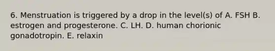 6. Menstruation is triggered by a drop in the level(s) of A. FSH B. estrogen and progesterone. C. LH. D. human chorionic gonadotropin. E. relaxin