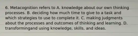 6. Metacognition refers to A. knowledge about our own thinking processes. B. deciding how much time to give to a task and which strategies to use to complete it. C. making judgments about the processes and outcomes of thinking and learning. D. transformingand using knowledge, skills, and ideas.