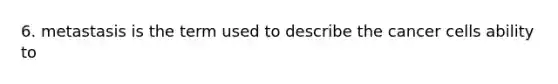 6. metastasis is the term used to describe the cancer cells ability to